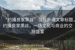 “約操良家黑絲”當日新聞文章標題，約操良家黑絲，一場文化與商業的交融盛宴