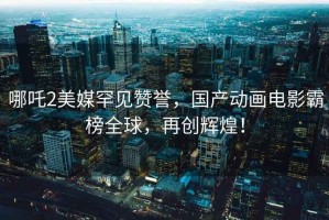 哪吒2美媒罕見贊譽，國產動畫電影霸榜全球，再創輝煌！
