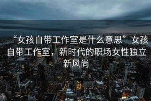 “女孩自帶工作室是什么意思”女孩自帶工作室，新時代的職場女性獨立新風尚