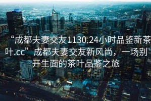 “成都夫妻交友1130.24小時品鑒新茶葉.cc”成都夫妻交友新風尚，一場別開生面的茶葉品鑒之旅