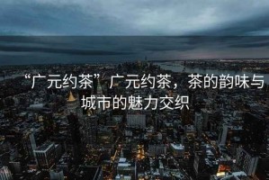 “廣元約茶”廣元約茶，茶的韻味與城市的魅力交織