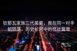 欽那瓦家族三代英豪，竟在同一對(duì)手前隕落，歷史長(zhǎng)河中的悲壯篇章