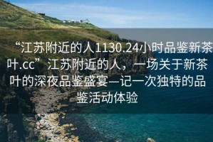 “江蘇附近的人1130.24小時品鑒新茶葉.cc”江蘇附近的人，一場關于新茶葉的深夜品鑒盛宴—記一次獨特的品鑒活動體驗