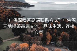 “廣佛深喝茶高端聯系方式”廣佛深三地喝茶高端交流，品味生活，連接心靈