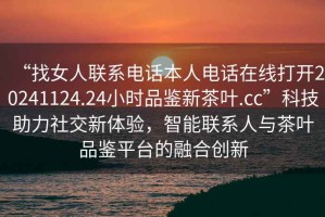 “找女人聯(lián)系電話本人電話在線打開20241124.24小時(shí)品鑒新茶葉.cc”科技助力社交新體驗(yàn)，智能聯(lián)系人與茶葉品鑒平臺的融合創(chuàng)新