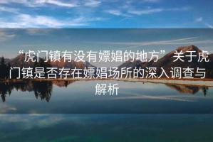 “虎門鎮有沒有嫖娼的地方”關于虎門鎮是否存在嫖娼場所的深入調查與解析
