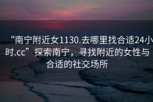 “南寧附近女1130.去哪里找合適24小時.cc”探索南寧，尋找附近的女性與合適的社交場所