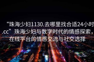 “珠海少婦1130.去哪里找合適24小時(shí).cc”珠海少婦與數(shù)字時(shí)代的情感探索，在線平臺的情感交流與社交選擇