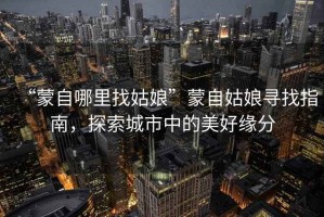“蒙自哪里找姑娘”蒙自姑娘尋找指南，探索城市中的美好緣分