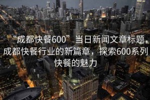 “成都快餐600”當日新聞文章標題，成都快餐行業的新篇章，探索600系列快餐的魅力