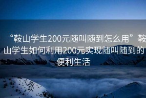 “鞍山學生200元隨叫隨到怎么用”鞍山學生如何利用200元實現隨叫隨到的便利生活