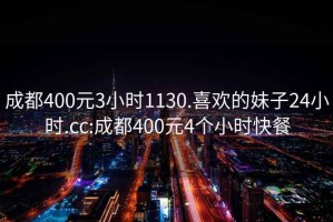 成都400元3小時1130.喜歡的妹子24小時.cc:成都400元4個小時快餐