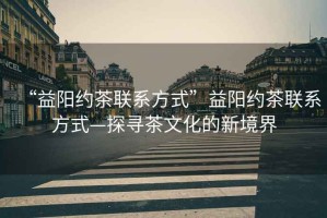 “益陽約茶聯系方式”益陽約茶聯系方式—探尋茶文化的新境界