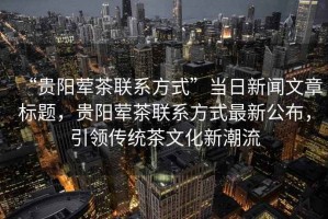 “貴陽葷茶聯系方式”當日新聞文章標題，貴陽葷茶聯系方式最新公布，引領傳統茶文化新潮流