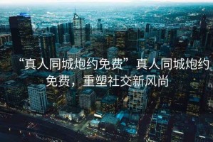 “真人同城炮約免費”真人同城炮約免費，重塑社交新風尚