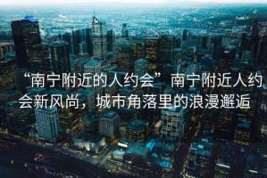 “南寧附近的人約會”南寧附近人約會新風尚，城市角落里的浪漫邂逅