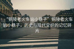 “銅陵老火車站小巷子”銅陵老火車站小巷子，歷史與現(xiàn)代交織的記憶碎片