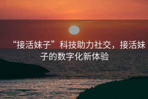 “接活妹子”科技助力社交，接活妹子的數字化新體驗