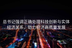總書記強調(diào)正確處理科技創(chuàng)新與實體經(jīng)濟關(guān)系，助力經(jīng)濟高質(zhì)量發(fā)展