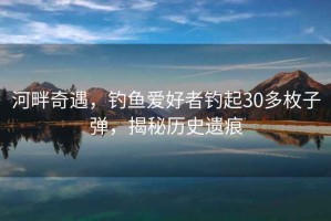 河畔奇遇，釣魚愛好者釣起30多枚子彈，揭秘歷史遺痕