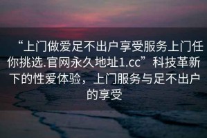 “上門做愛足不出戶享受服務上門任你挑選.官網永久地址1.cc”科技革新下的性愛體驗，上門服務與足不出戶的享受