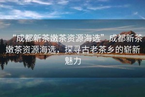 “成都新茶嫩茶資源海選”成都新茶嫩茶資源海選，探尋古老茶鄉(xiāng)的嶄新魅力