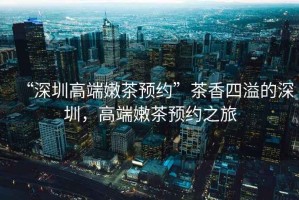 “深圳高端嫩茶預(yù)約”茶香四溢的深圳，高端嫩茶預(yù)約之旅