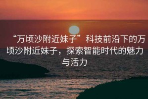 “萬頃沙附近妹子”科技前沿下的萬頃沙附近妹子，探索智能時代的魅力與活力