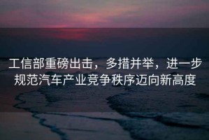 工信部重磅出擊，多措并舉，進一步規范汽車產業競爭秩序邁向新高度