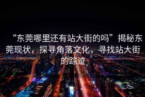 “東莞哪里還有站大街的嗎”揭秘東莞現狀，探尋角落文化，尋找站大街的蹤跡
