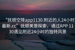 “撫順空降app1130.附近的人24小時最新.cc”撫順美景探索，通過APP 1130遇見附近24小時的獨特風景