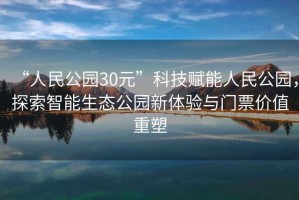 “人民公園30元”科技賦能人民公園，探索智能生態公園新體驗與門票價值重塑