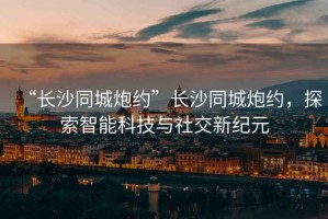“長沙同城炮約”長沙同城炮約，探索智能科技與社交新紀元