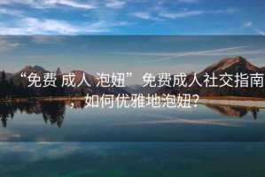 “免費 成人 泡妞”免費成人社交指南，如何優(yōu)雅地泡妞？