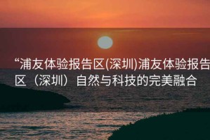 “浦友體驗報告區(qū)(深圳)浦友體驗報告區(qū)（深圳）自然與科技的完美融合