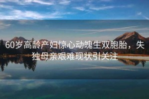 60歲高齡產(chǎn)婦驚心動魄生雙胞胎，失獨(dú)母親艱難現(xiàn)狀引關(guān)注