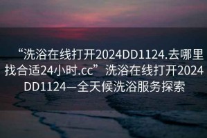 “洗浴在線打開2024DD1124.去哪里找合適24小時.cc”洗浴在線打開2024DD1124—全天候洗浴服務探索