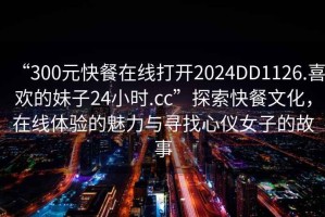 “300元快餐在線打開2024DD1126.喜歡的妹子24小時.cc”探索快餐文化，在線體驗的魅力與尋找心儀女子的故事
