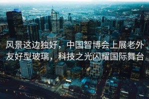 風景這邊獨好，中國智博會上展老外友好型玻璃，科技之光閃耀國際舞臺
