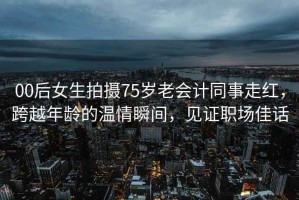 00后女生拍攝75歲老會計同事走紅，跨越年齡的溫情瞬間，見證職場佳話