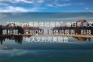 “深圳qm最新體驗(yàn)報(bào)告”當(dāng)日新聞文章標(biāo)題，深圳QM最新體驗(yàn)報(bào)告，科技與人文的完美融合