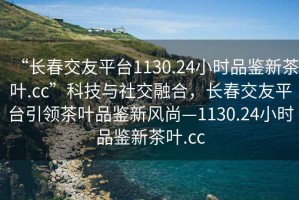 “長春交友平臺(tái)1130.24小時(shí)品鑒新茶葉.cc”科技與社交融合，長春交友平臺(tái)引領(lǐng)茶葉品鑒新風(fēng)尚—1130.24小時(shí)品鑒新茶葉.cc