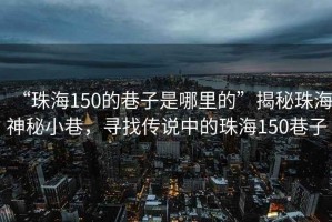 “珠海150的巷子是哪里的”揭秘珠海神秘小巷，尋找傳說中的珠海150巷子