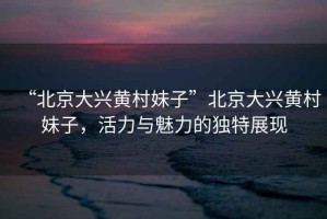 “北京大興黃村妹子”北京大興黃村妹子，活力與魅力的獨特展現
