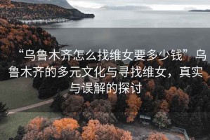 “烏魯木齊怎么找維女要多少錢”烏魯木齊的多元文化與尋找維女，真實與誤解的探討