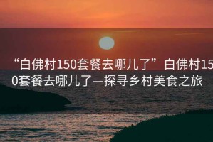 “白佛村150套餐去哪兒了”白佛村150套餐去哪兒了—探尋鄉村美食之旅