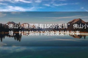 “佛山小塘那里有150的愛情”佛山小塘，科技前沿下的浪漫愛情故事