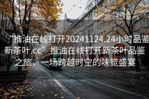 “推油在線打開20241124.24小時品鑒新茶葉.cc”推油在線打開新茶葉品鑒之旅，一場跨越時空的味覺盛宴
