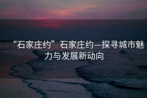 “石家莊約”石家莊約—探尋城市魅力與發(fā)展新動向