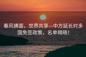 春風(fēng)拂面，世界共享—中方延長對多國免簽政策，名單揭曉！